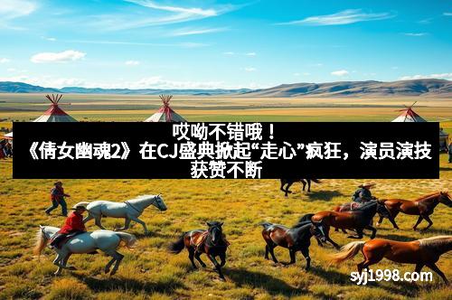 哎呦不错哦！《倩女幽魂2》在CJ盛典掀起“走心”疯狂，演员演技获赞不断